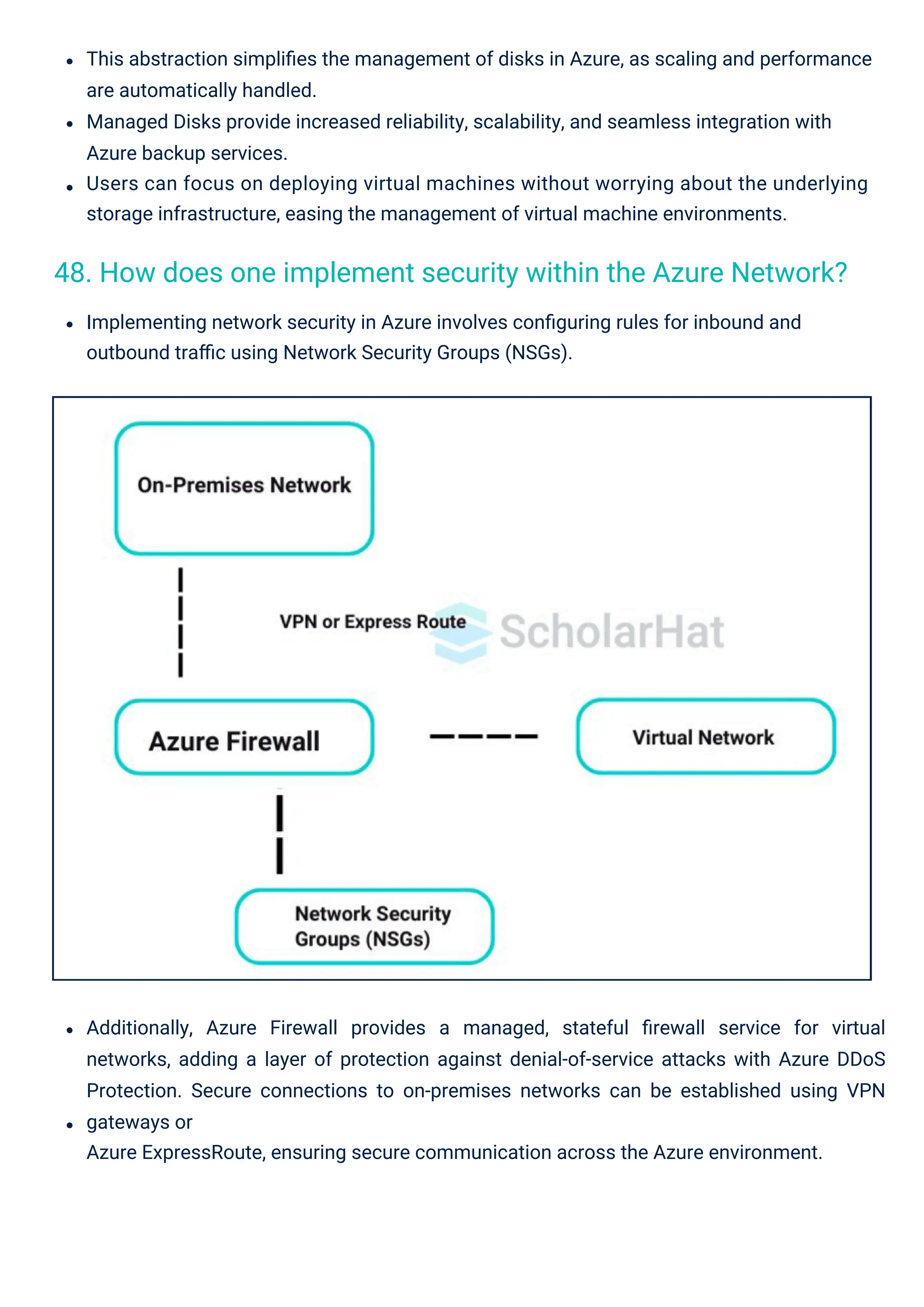 Implementing network security in Azure involves conﬁguring rules for inbound and
outbound traﬃc using Network Security Groups (NSGs).
This abstraction simpliﬁes the management of disks in Azure, as scaling and performance
are automatically handled.
Managed Disks provide increased reliability, scalability, and seamless integration with
Azure backup services.
Users can focus on deploying virtual machines without worrying about the underlying
storage infrastructure, easing the management of virtual machine environments.
Additionally, Azure Firewall provides a managed, stateful ﬁrewall service for virtual
networks, adding a layer of protection against denial-of-service attacks with Azure DDoS
Protection. Secure connections to on-premises networks can be established using VPN
gateways or
Azure ExpressRoute, ensuring secure communication across the Azure environment.
48. How does one implement security within the Azure Network?
 