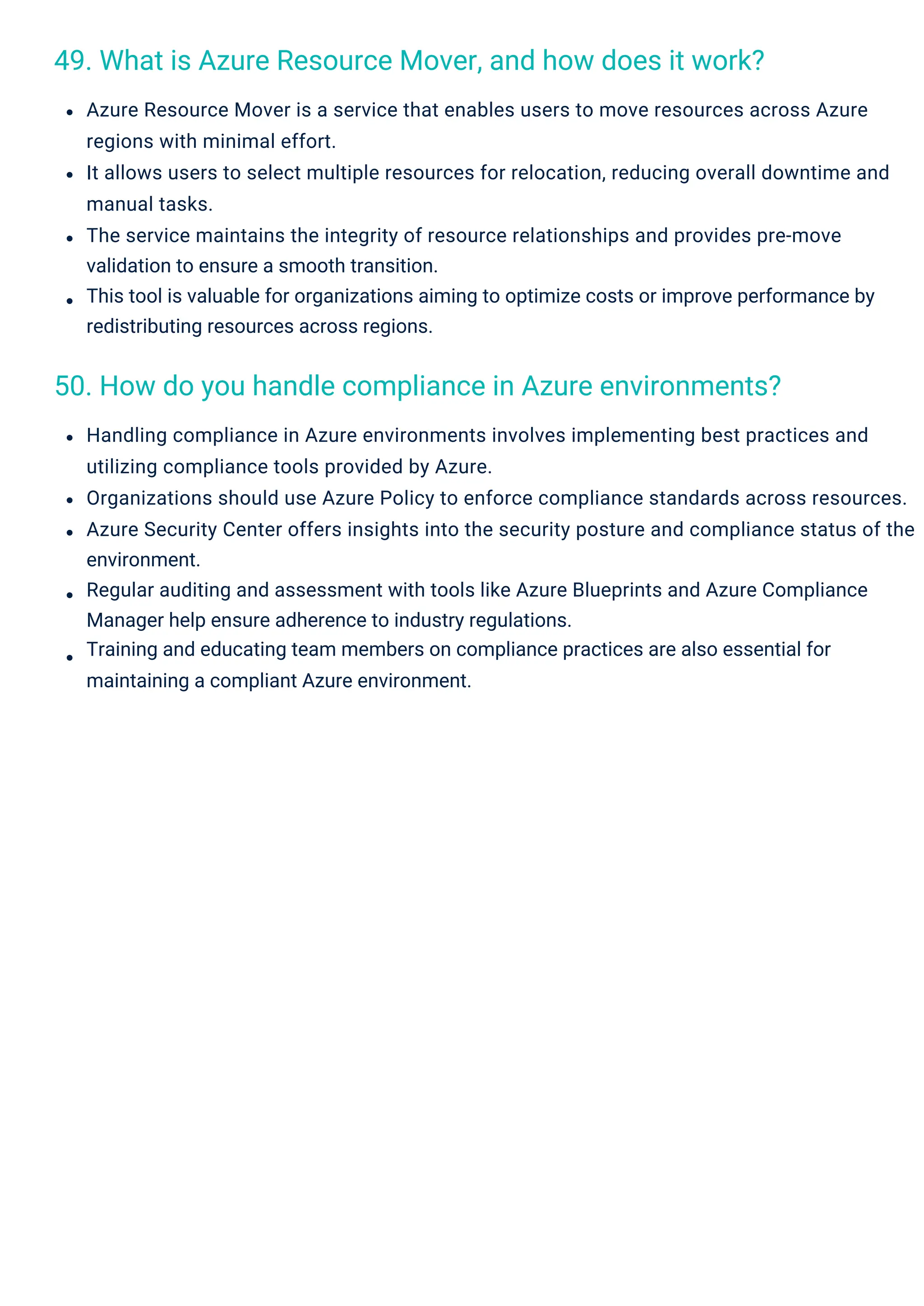 49. What is Azure Resource Mover, and how does it work?
50. How do you handle compliance in Azure environments?
Azure Resource Mover is a service that enables users to move resources across Azure
regions with minimal effort.
It allows users to select multiple resources for relocation, reducing overall downtime and
manual tasks.
The service maintains the integrity of resource relationships and provides pre-move
validation to ensure a smooth transition.
This tool is valuable for organizations aiming to optimize costs or improve performance by
redistributing resources across regions.
Handling compliance in Azure environments involves implementing best practices and
utilizing compliance tools provided by Azure.
Organizations should use Azure Policy to enforce compliance standards across resources.
Azure Security Center offers insights into the security posture and compliance status of the
environment.
Regular auditing and assessment with tools like Azure Blueprints and Azure Compliance
Manager help ensure adherence to industry regulations.
Training and educating team members on compliance practices are also essential for
maintaining a compliant Azure environment.
 