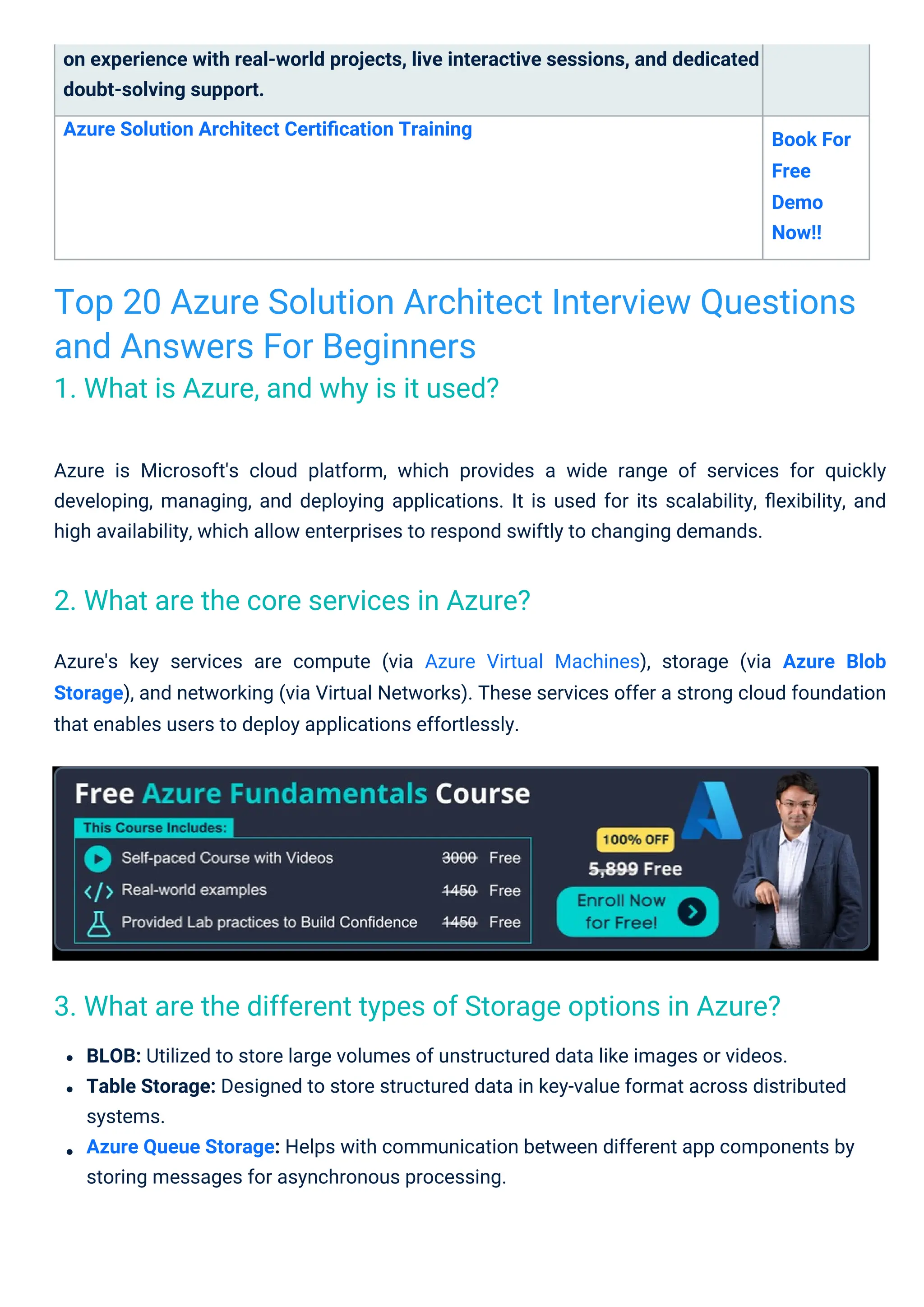 on experience with real-world projects, live interactive sessions, and dedicated
doubt-solving support.
Azure Solution Architect Certiﬁcation Training
Book For
Free
Demo
Now!!
Azure's key services are compute (via Azure Virtual Machines), storage (via Azure Blob
Storage), and networking (via Virtual Networks). These services offer a strong cloud foundation
that enables users to deploy applications effortlessly.
BLOB: Utilized to store large volumes of unstructured data like images or videos.
Table Storage: Designed to store structured data in key-value format across distributed
systems.
Azure Queue Storage: Helps with communication between different app components by
storing messages for asynchronous processing.
Azure is Microsoft's cloud platform, which provides a wide range of services for quickly
developing, managing, and deploying applications. It is used for its scalability, ﬂexibility, and
high availability, which allow enterprises to respond swiftly to changing demands.
Top 20 Azure Solution Architect Interview Questions
and Answers For Beginners
1. What is Azure, and why is it used?
2. What are the core services in Azure?
3. What are the different types of Storage options in Azure?
 