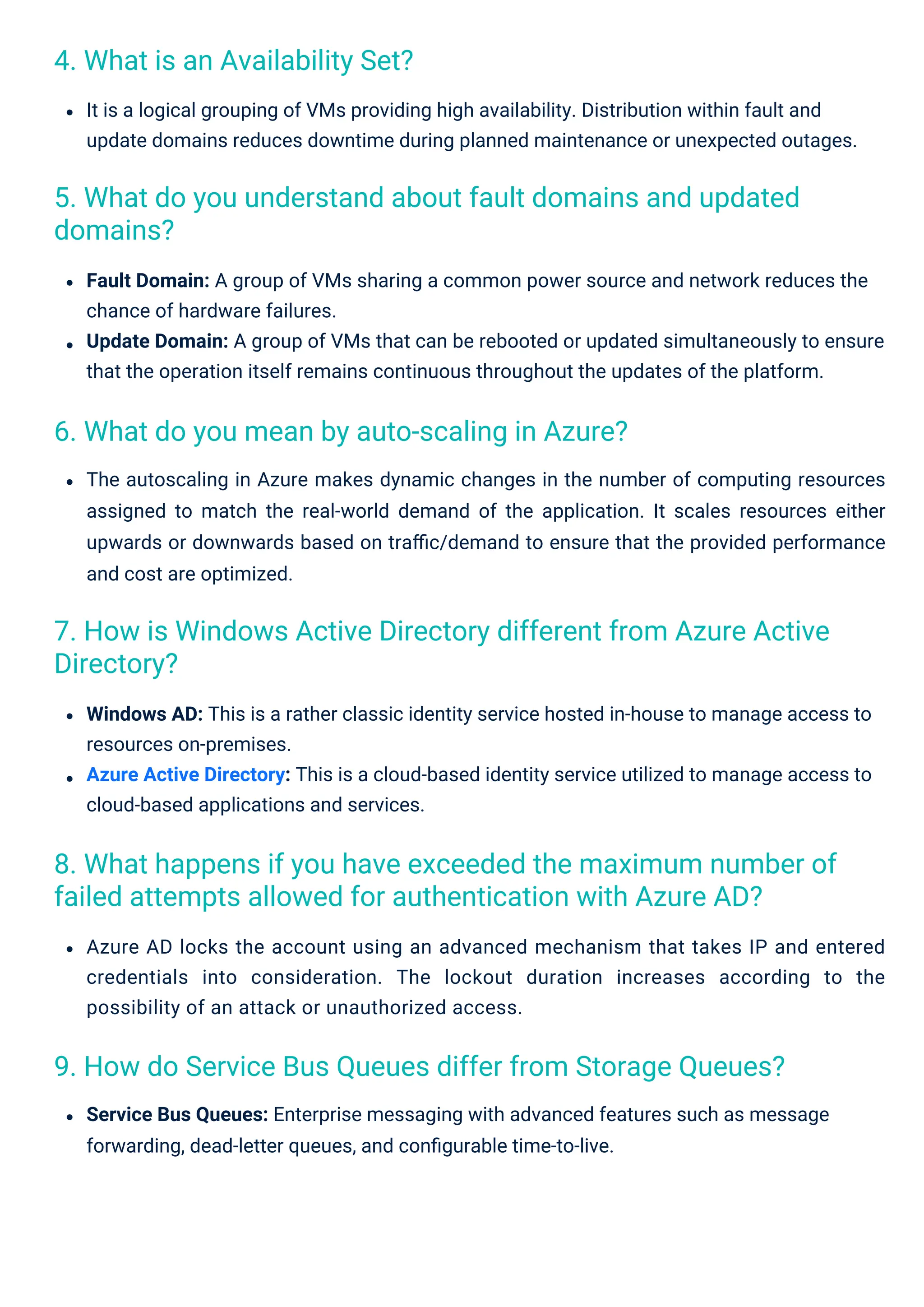 4. What is an Availability Set?
6. What do you mean by auto-scaling in Azure?
9. How do Service Bus Queues differ from Storage Queues?
5. What do you understand about fault domains and updated
domains?
7. How is Windows Active Directory different from Azure Active
Directory?
8. What happens if you have exceeded the maximum number of
failed attempts allowed for authentication with Azure AD?
Windows AD: This is a rather classic identity service hosted in-house to manage access to
resources on-premises.
Azure Active Directory: This is a cloud-based identity service utilized to manage access to
cloud-based applications and services.
It is a logical grouping of VMs providing high availability. Distribution within fault and
update domains reduces downtime during planned maintenance or unexpected outages.
Service Bus Queues: Enterprise messaging with advanced features such as message
forwarding, dead-letter queues, and conﬁgurable time-to-live.
Fault Domain: A group of VMs sharing a common power source and network reduces the
chance of hardware failures.
Update Domain: A group of VMs that can be rebooted or updated simultaneously to ensure
that the operation itself remains continuous throughout the updates of the platform.
Azure AD locks the account using an advanced mechanism that takes IP and entered
credentials into consideration. The lockout duration increases according to the
possibility of an attack or unauthorized access.
The autoscaling in Azure makes dynamic changes in the number of computing resources
assigned to match the real-world demand of the application. It scales resources either
upwards or downwards based on traﬃc/demand to ensure that the provided performance
and cost are optimized.
 