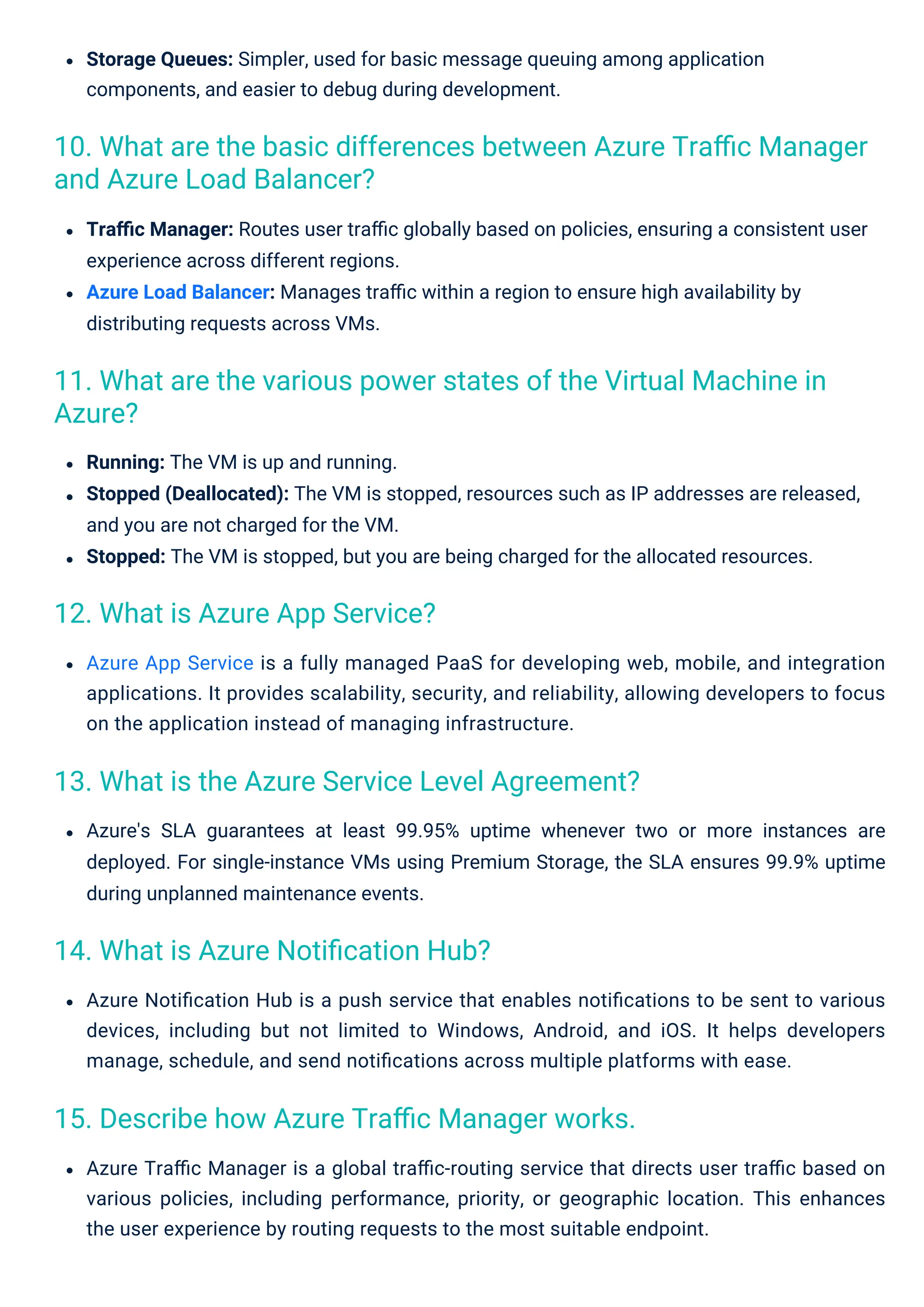 Storage Queues: Simpler, used for basic message queuing among application
components, and easier to debug during development.
Azure App Service is a fully managed PaaS for developing web, mobile, and integration
applications. It provides scalability, security, and reliability, allowing developers to focus
on the application instead of managing infrastructure.
Azure Traﬃc Manager is a global traﬃc-routing service that directs user traﬃc based on
various policies, including performance, priority, or geographic location. This enhances
the user experience by routing requests to the most suitable endpoint.
Azure's SLA guarantees at least 99.95% uptime whenever two or more instances are
deployed. For single-instance VMs using Premium Storage, the SLA ensures 99.9% uptime
during unplanned maintenance events.
Azure Notiﬁcation Hub is a push service that enables notiﬁcations to be sent to various
devices, including but not limited to Windows, Android, and iOS. It helps developers
manage, schedule, and send notiﬁcations across multiple platforms with ease.
Traﬃc Manager: Routes user traﬃc globally based on policies, ensuring a consistent user
experience across different regions.
Azure Load Balancer: Manages traﬃc within a region to ensure high availability by
distributing requests across VMs.
Running: The VM is up and running.
Stopped (Deallocated): The VM is stopped, resources such as IP addresses are released,
and you are not charged for the VM.
Stopped: The VM is stopped, but you are being charged for the allocated resources.
12. What is Azure App Service?
14. What is Azure Notiﬁcation Hub?
15. Describe how Azure Traﬃc Manager works.
13. What is the Azure Service Level Agreement?
11. What are the various power states of the Virtual Machine in
Azure?
10. What are the basic differences between Azure Traﬃc Manager
and Azure Load Balancer?
 
