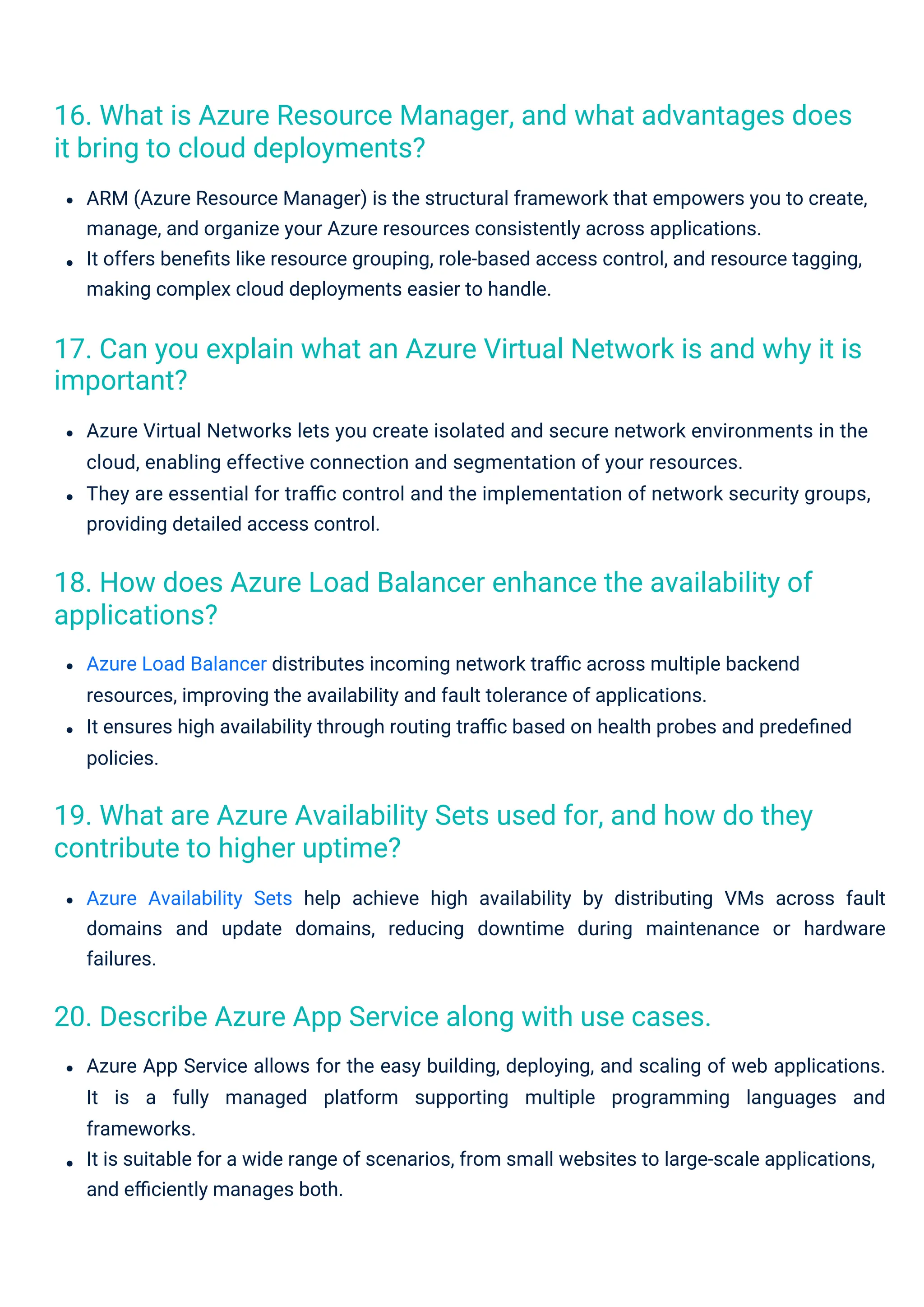 Azure Load Balancer distributes incoming network traﬃc across multiple backend
resources, improving the availability and fault tolerance of applications.
It ensures high availability through routing traﬃc based on health probes and predeﬁned
policies.
Azure Availability Sets help achieve high availability by distributing VMs across fault
domains and update domains, reducing downtime during maintenance or hardware
failures.
Azure App Service allows for the easy building, deploying, and scaling of web applications.
It is a fully managed platform supporting multiple programming languages and
frameworks.
It is suitable for a wide range of scenarios, from small websites to large-scale applications,
and eﬃciently manages both.
ARM (Azure Resource Manager) is the structural framework that empowers you to create,
manage, and organize your Azure resources consistently across applications.
It offers beneﬁts like resource grouping, role-based access control, and resource tagging,
making complex cloud deployments easier to handle.
Azure Virtual Networks lets you create isolated and secure network environments in the
cloud, enabling effective connection and segmentation of your resources.
They are essential for traﬃc control and the implementation of network security groups,
providing detailed access control.
20. Describe Azure App Service along with use cases.
19. What are Azure Availability Sets used for, and how do they
contribute to higher uptime?
18. How does Azure Load Balancer enhance the availability of
applications?
16. What is Azure Resource Manager, and what advantages does
it bring to cloud deployments?
17. Can you explain what an Azure Virtual Network is and why it is
important?
 