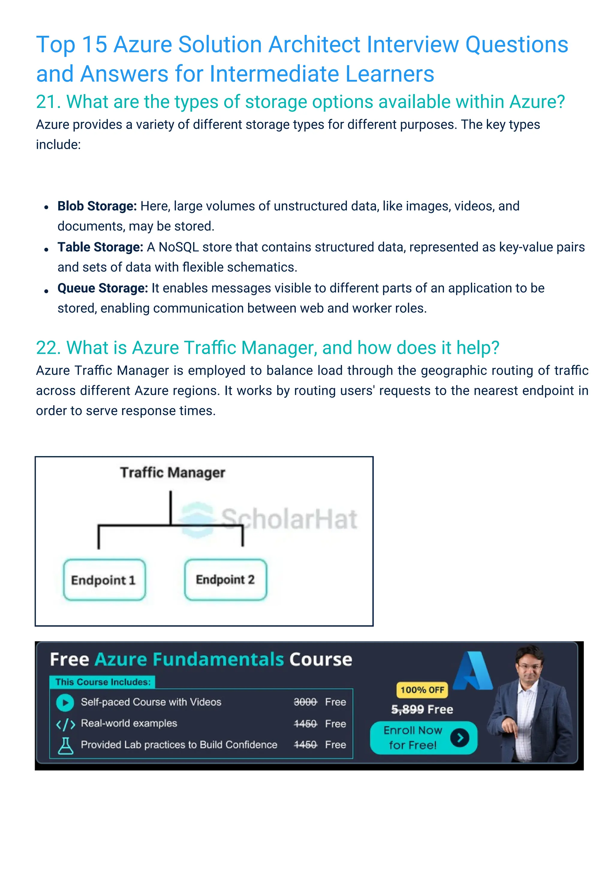 Top 15 Azure Solution Architect Interview Questions
and Answers for Intermediate Learners
21. What are the types of storage options available within Azure?
Azure provides a variety of different storage types for different purposes. The key types
include:
22. What is Azure Traﬃc Manager, and how does it help?
Azure Traﬃc Manager is employed to balance load through the geographic routing of traﬃc
across different Azure regions. It works by routing users' requests to the nearest endpoint in
order to serve response times.
Blob Storage: Here, large volumes of unstructured data, like images, videos, and
documents, may be stored.
Table Storage: A NoSQL store that contains structured data, represented as key-value pairs
and sets of data with ﬂexible schematics.
Queue Storage: It enables messages visible to different parts of an application to be
stored, enabling communication between web and worker roles.
 