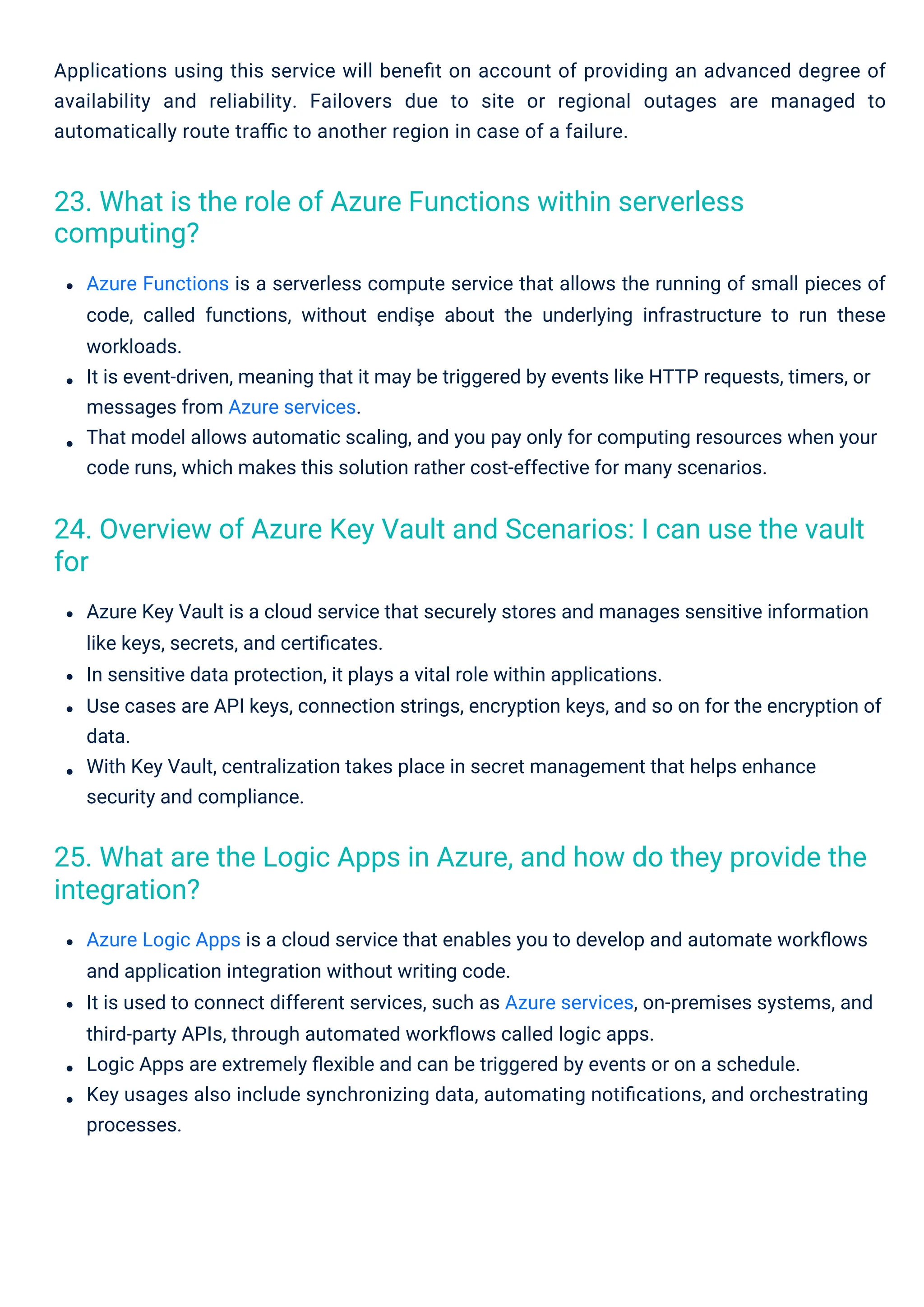 Azure Logic Apps is a cloud service that enables you to develop and automate workﬂows
and application integration without writing code.
It is used to connect different services, such as Azure services, on-premises systems, and
third-party APIs, through automated workﬂows called logic apps.
Logic Apps are extremely ﬂexible and can be triggered by events or on a schedule.
Key usages also include synchronizing data, automating notiﬁcations, and orchestrating
processes.
Azure Key Vault is a cloud service that securely stores and manages sensitive information
like keys, secrets, and certiﬁcates.
In sensitive data protection, it plays a vital role within applications.
Use cases are API keys, connection strings, encryption keys, and so on for the encryption of
data.
With Key Vault, centralization takes place in secret management that helps enhance
security and compliance.
Applications using this service will beneﬁt on account of providing an advanced degree of
availability and reliability. Failovers due to site or regional outages are managed to
automatically route traﬃc to another region in case of a failure.
Azure Functions is a serverless compute service that allows the running of small pieces of
code, called functions, without endişe about the underlying infrastructure to run these
workloads.
It is event-driven, meaning that it may be triggered by events like HTTP requests, timers, or
messages from Azure services.
That model allows automatic scaling, and you pay only for computing resources when your
code runs, which makes this solution rather cost-effective for many scenarios.
23. What is the role of Azure Functions within serverless
computing?
25. What are the Logic Apps in Azure, and how do they provide the
integration?
24. Overview of Azure Key Vault and Scenarios: I can use the vault
for
 