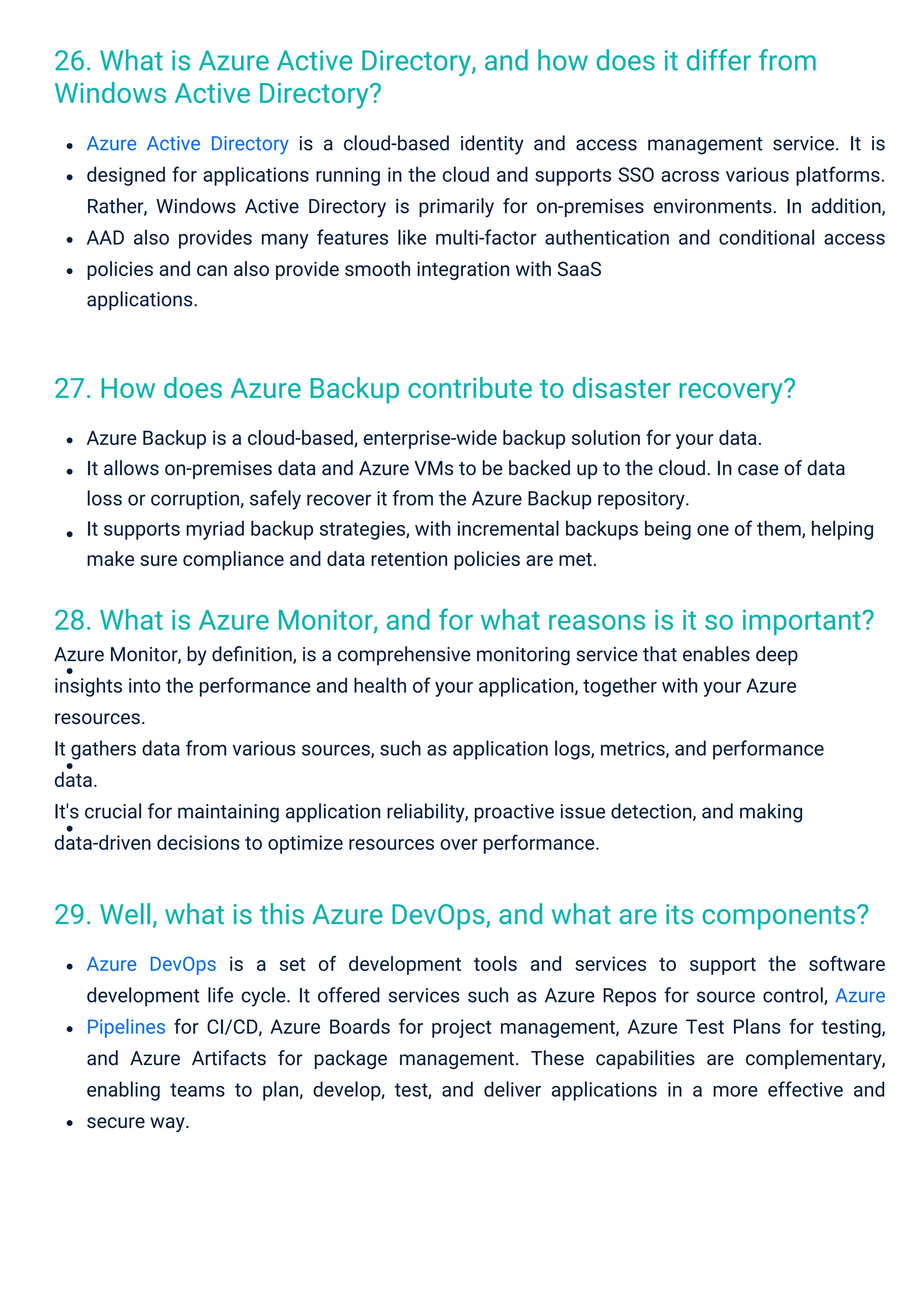 27. How does Azure Backup contribute to disaster recovery?
26. What is Azure Active Directory, and how does it differ from
Windows Active Directory?
29. Well, what is this Azure DevOps, and what are its components?
28. What is Azure Monitor, and for what reasons is it so important?
Azure Monitor, by deﬁnition, is a comprehensive monitoring service that enables deep
insights into the performance and health of your application, together with your Azure
resources.
It gathers data from various sources, such as application logs, metrics, and performance
data.
It's crucial for maintaining application reliability, proactive issue detection, and making
data-driven decisions to optimize resources over performance.
Azure Backup is a cloud-based, enterprise-wide backup solution for your data.
It allows on-premises data and Azure VMs to be backed up to the cloud. In case of data
loss or corruption, safely recover it from the Azure Backup repository.
It supports myriad backup strategies, with incremental backups being one of them, helping
make sure compliance and data retention policies are met.
Azure Active Directory is a cloud-based identity and access management service. It is
designed for applications running in the cloud and supports SSO across various platforms.
Rather, Windows Active Directory is primarily for on-premises environments. In addition,
AAD also provides many features like multi-factor authentication and conditional access
policies and can also provide smooth integration with SaaS
applications.
Azure DevOps is a set of development tools and services to support the software
development life cycle. It offered services such as Azure Repos for source control, Azure
Pipelines for CI/CD, Azure Boards for project management, Azure Test Plans for testing,
and Azure Artifacts for package management. These capabilities are complementary,
enabling teams to plan, develop, test, and deliver applications in a more effective and
secure way.
 