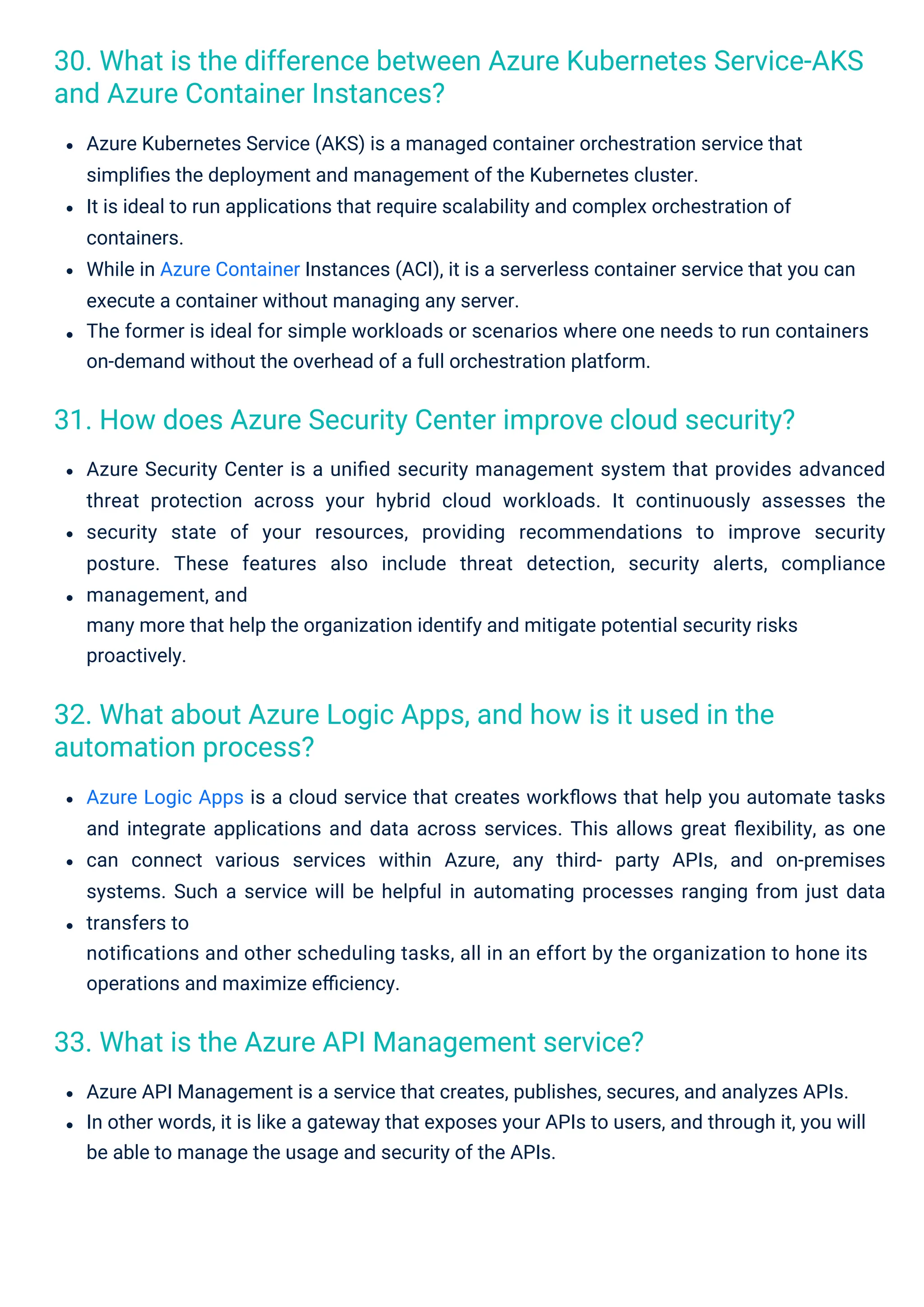 33. What is the Azure API Management service?
32. What about Azure Logic Apps, and how is it used in the
automation process?
31. How does Azure Security Center improve cloud security?
30. What is the difference between Azure Kubernetes Service-AKS
and Azure Container Instances?
Azure Security Center is a uniﬁed security management system that provides advanced
threat protection across your hybrid cloud workloads. It continuously assesses the
security state of your resources, providing recommendations to improve security
posture. These features also include threat detection, security alerts, compliance
management, and
many more that help the organization identify and mitigate potential security risks
proactively.
Azure Kubernetes Service (AKS) is a managed container orchestration service that
simpliﬁes the deployment and management of the Kubernetes cluster.
It is ideal to run applications that require scalability and complex orchestration of
containers.
While in Azure Container Instances (ACI), it is a serverless container service that you can
execute a container without managing any server.
The former is ideal for simple workloads or scenarios where one needs to run containers
on-demand without the overhead of a full orchestration platform.
Azure Logic Apps is a cloud service that creates workﬂows that help you automate tasks
and integrate applications and data across services. This allows great ﬂexibility, as one
can connect various services within Azure, any third- party APIs, and on-premises
systems. Such a service will be helpful in automating processes ranging from just data
transfers to
notiﬁcations and other scheduling tasks, all in an effort by the organization to hone its
operations and maximize eﬃciency.
Azure API Management is a service that creates, publishes, secures, and analyzes APIs.
In other words, it is like a gateway that exposes your APIs to users, and through it, you will
be able to manage the usage and security of the APIs.
 