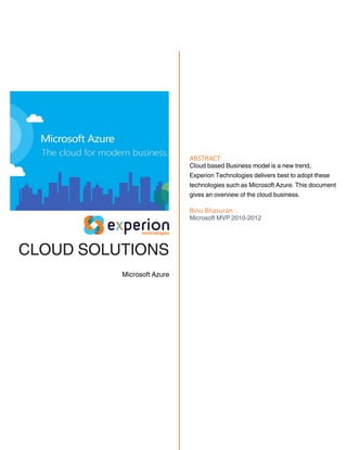 CLOUD SOLUTIONS
Microsoft Azure
ABSTRACT
Cloud based Business model is a new trend,
Experion Technologies delivers best to adopt these
technologies such as Microsoft Azure. This document
gives an overview of the cloud business.
Binu Bhasuran
Microsoft MVP 2010-2012
 
