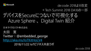 デバイスをSecureにつないで可視化する
Azure Sphere 、 Digital Twin 紹介
http://aka.ms/IoTKitHoLV4
de:code 2018より改変
＋Tech Summit 2018 DA16の一部
 