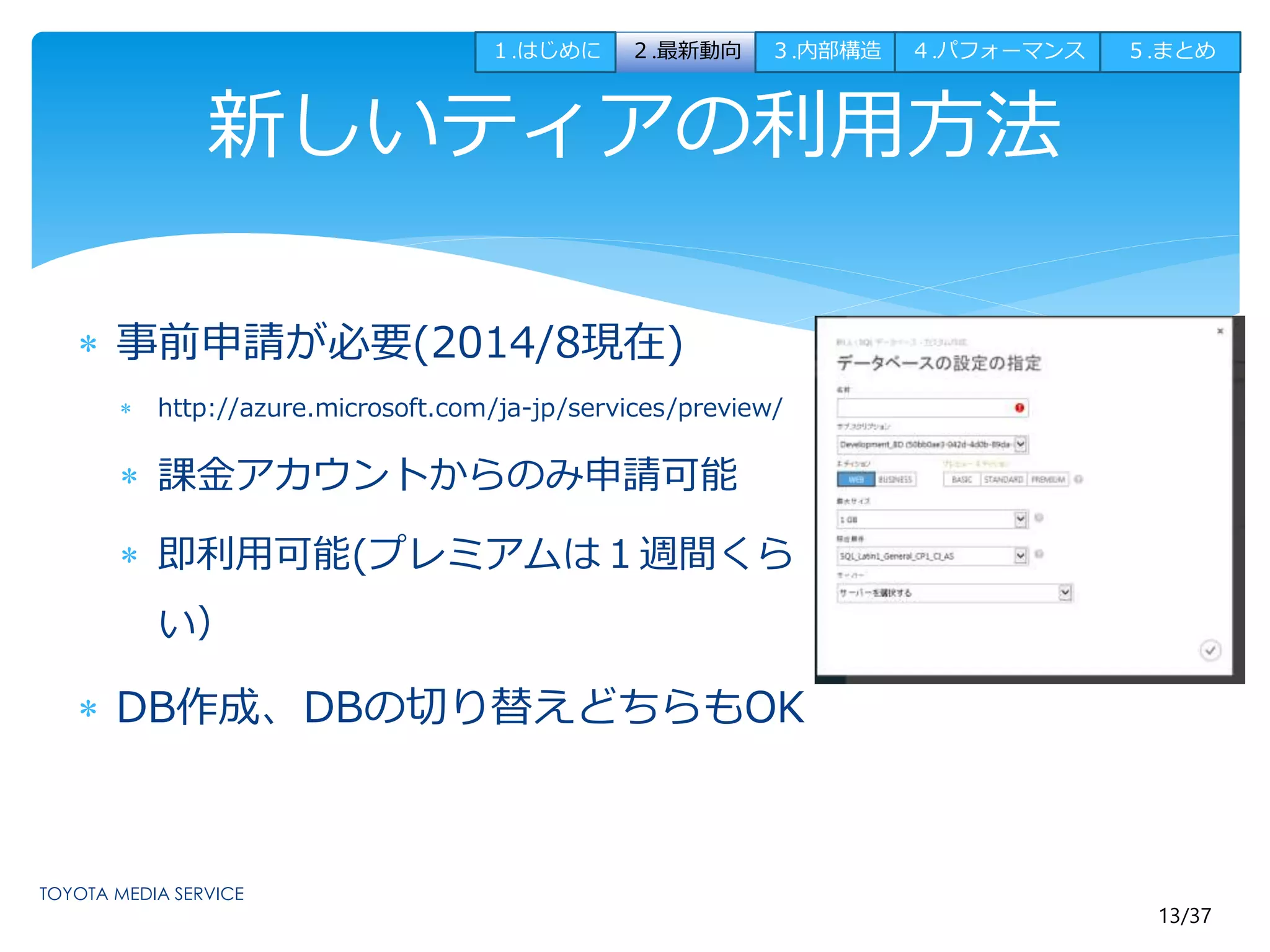 １.はじめに２.最新動向３.内部構造４.パフォーマンス５.まとめ 
13/37 
新しいティアの利用方法 
 事前申請が必要(2014/8現在) 
 http://azure.microsoft.com/ja-jp/services/preview/ 
 課金アカウントからのみ申請可能 
 即利用可能(プレミアムは１週間くら 
い） 
 DB作成、DBの切り替えどちらもOK 
 