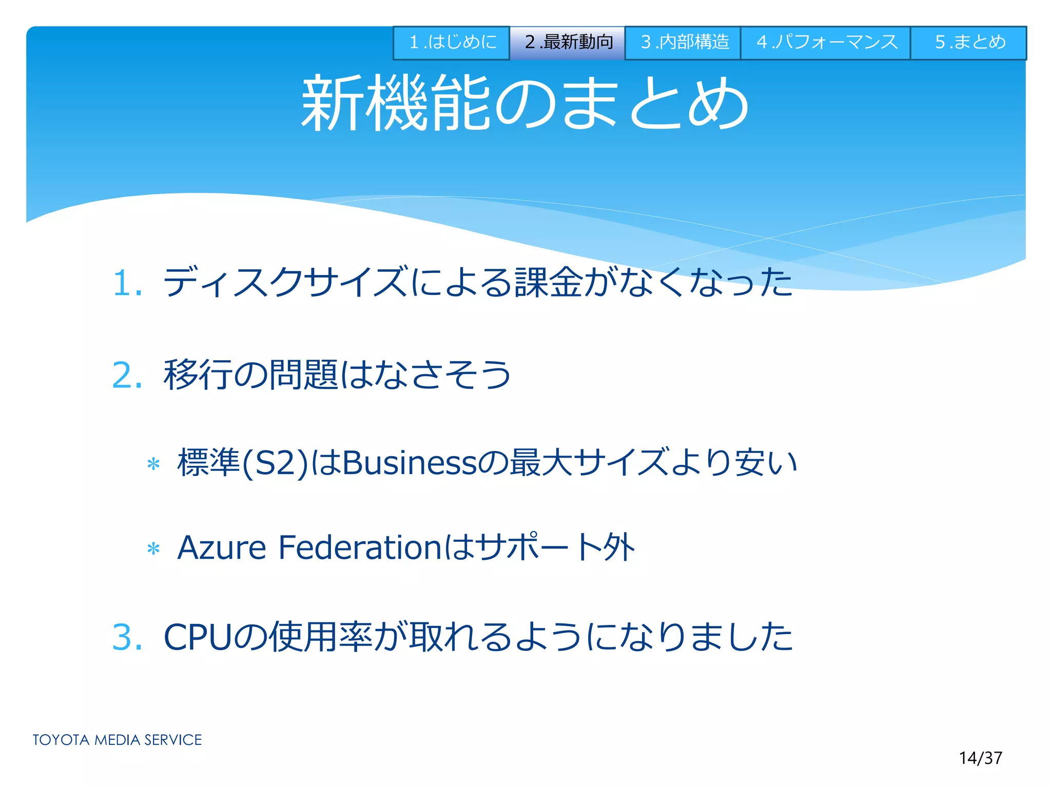 １.はじめに２.最新動向３.内部構造４.パフォーマンス５.まとめ 
14/37 
新機能のまとめ 
1. ディスクサイズによる課金がなくなった 
2. 移行の問題はなさそう 
 標準(S2)はBusinessの最大サイズより安い 
 Azure Federationはサポート外 
3. CPUの使用率が取れるようになりました 
 