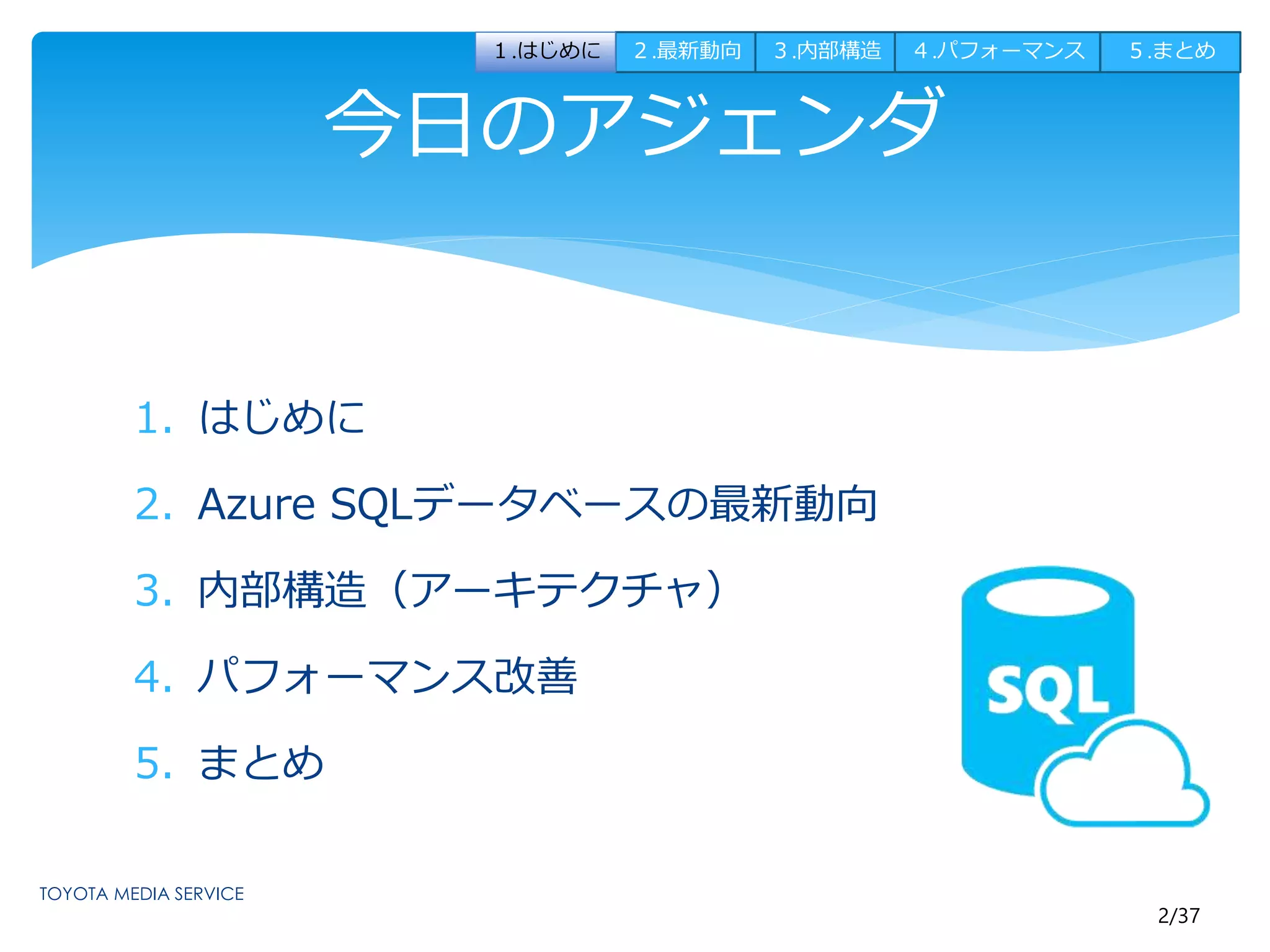 2/37 
今日のアジェンダ 
1. はじめに 
2. Azure SQLデータベースの最新動向 
3. 内部構造（アーキテクチャ） 
4. パフォーマンス改善 
5. まとめ 
１.はじめに２.最新動向３.内部構造４.パフォーマンス５.まとめ 
 