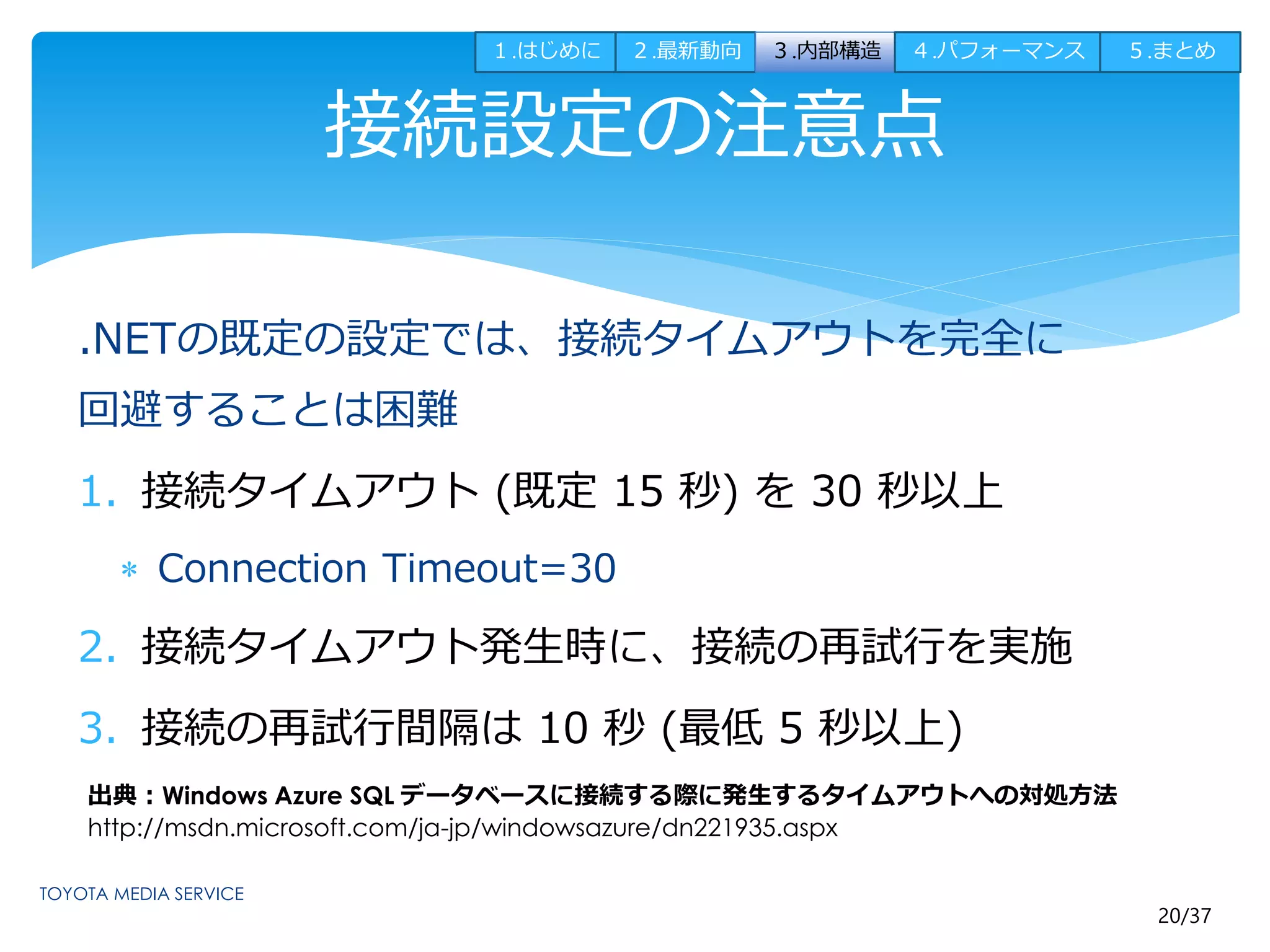 １.はじめに２.最新動向３.内部構造４.パフォーマンス５.まとめ 
20/37 
接続設定の注意点 
.NETの既定の設定では、接続タイムアウトを完全に 
回避することは困難 
1. 接続タイムアウト(既定15 秒) を30 秒以上 
 Connection Timeout=30 
2. 接続タイムアウト発生時に、接続の再試行を実施 
3. 接続の再試行間隔は10 秒(最低5 秒以上) 
出典：Windows Azure SQL データベースに接続する際に発生するタイムアウトへの対処方法 
http://msdn.microsoft.com/ja-jp/windowsazure/dn221935.aspx 
 