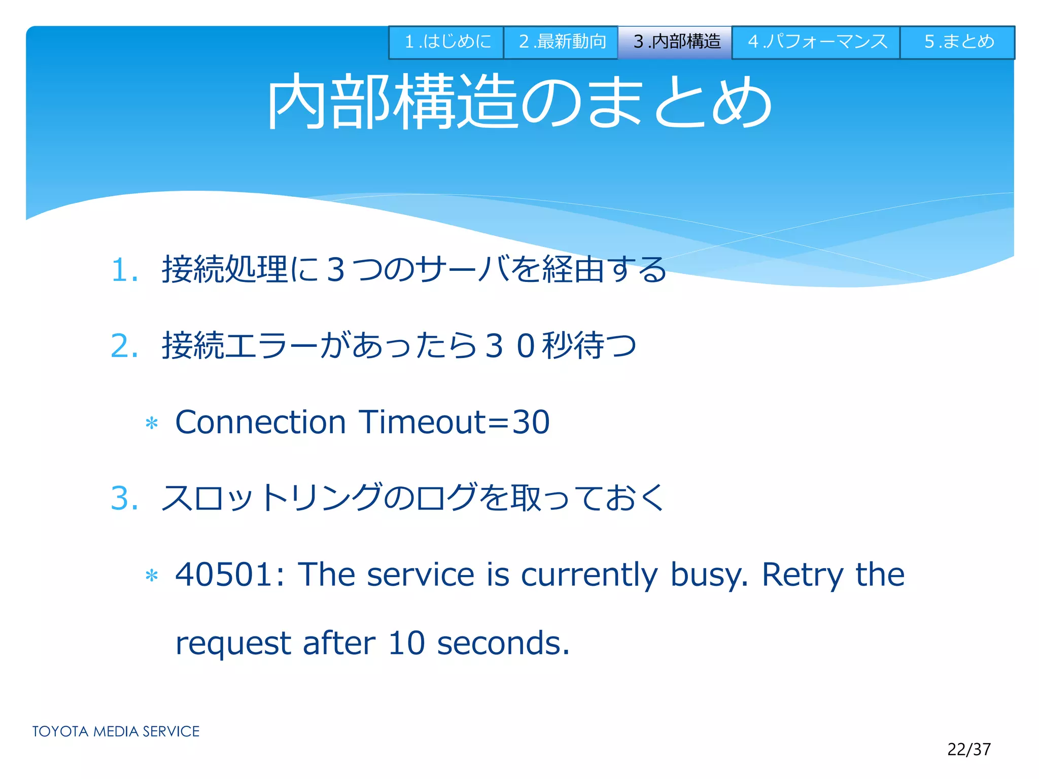 １.はじめに２.最新動向３.内部構造４.パフォーマンス５.まとめ 
22/37 
内部構造のまとめ 
1. 接続処理に３つのサーバを経由する 
2. 接続エラーがあったら３０秒待つ 
 Connection Timeout=30 
3. スロットリングのログを取っておく 
 40501: The service is currently busy. Retry the 
request after 10 seconds. 
 