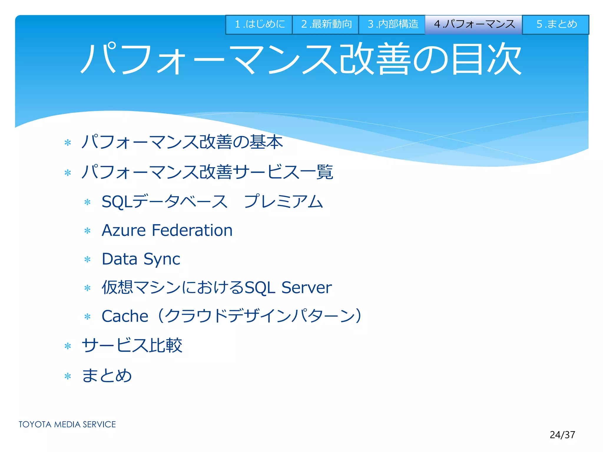 24/37 
パフォーマンス改善の目次 
 パフォーマンス改善の基本 
 パフォーマンス改善サービス一覧 
 SQLデータベースプレミアム 
 Azure Federation 
 Data Sync 
 仮想マシンにおけるSQL Server 
 Cache（クラウドデザインパターン） 
 サービス比較 
 まとめ 
１.はじめに２.最新動向３.内部構造４.パフォーマンス５.まとめ 
 