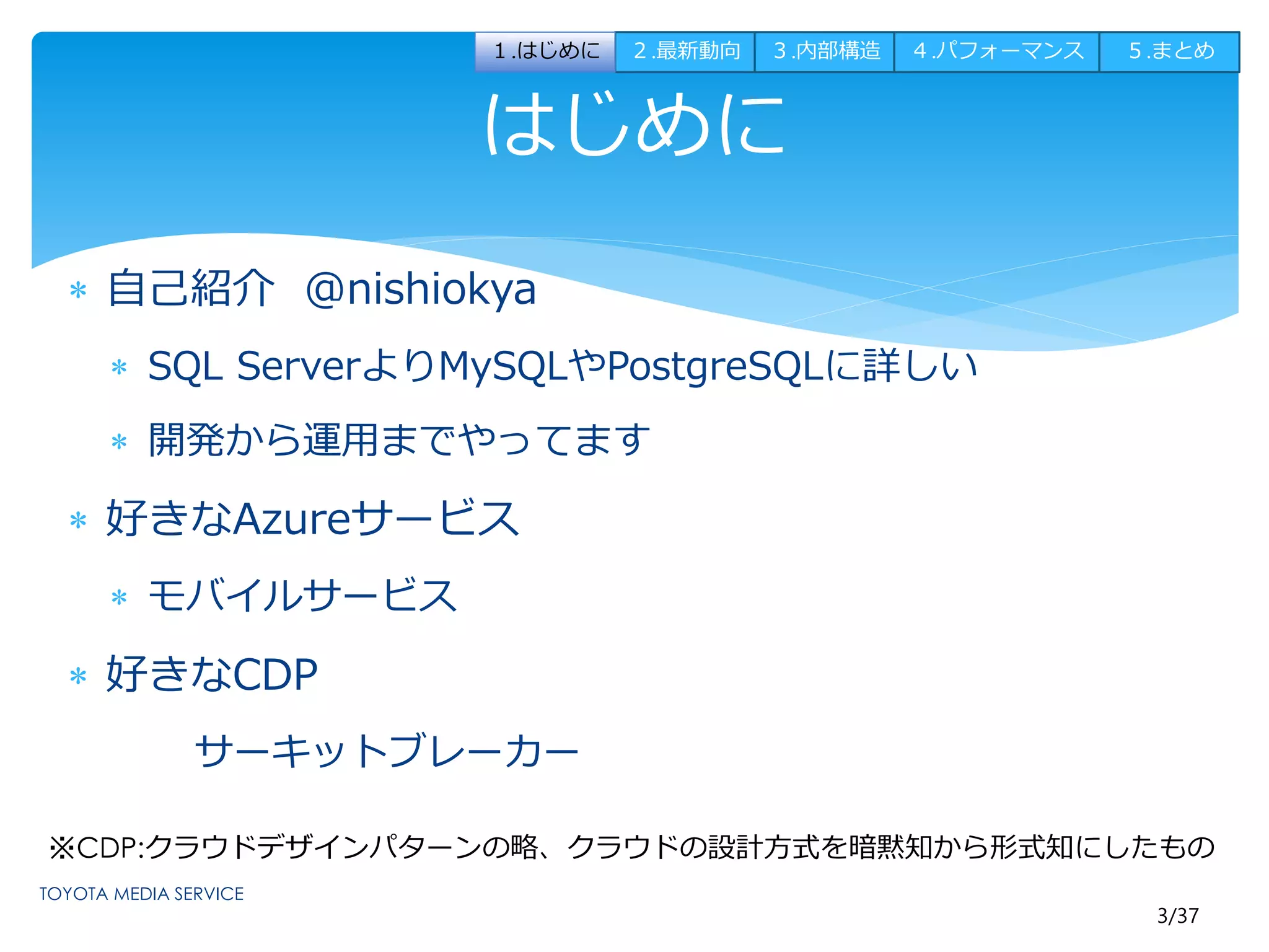 １.はじめに２.最新動向３.内部構造４.パフォーマンス５.まとめ 
はじめに 
※CDP:クラウドデザインパターンの略、クラウドの設計方式を暗黙知から形式知にしたもの 
3/37 
 自己紹介@nishiokya 
 SQL ServerよりMySQLやPostgreSQLに詳しい 
 開発から運用までやってます 
 好きなAzureサービス 
 モバイルサービス 
 好きなCDP 
サーキットブレーカー 
 