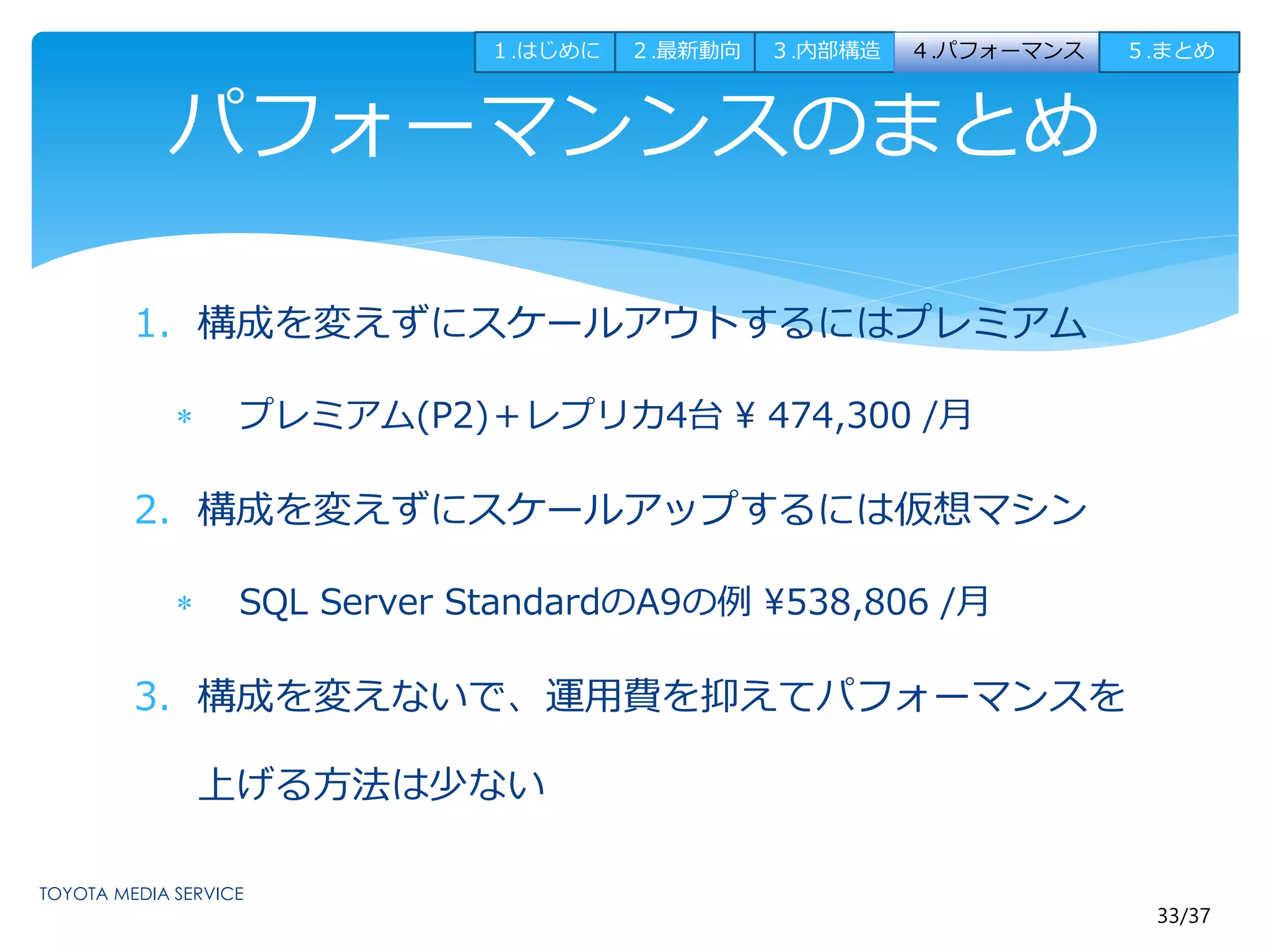 １.はじめに２.最新動向３.内部構造４.パフォーマンス５.まとめ 
33/37 
パフォーマンンスのまとめ 
1. 構成を変えずにスケールアウトするにはプレミアム 
 プレミアム(P2)＋レプリカ4台 474,300 /月 
2. 構成を変えずにスケールアップするには仮想マシン 
 SQL Server StandardのA9の例538,806 /月 
3. 構成を変えないで、運用費を抑えてパフォーマンスを 
上げる方法は少ない 
 
