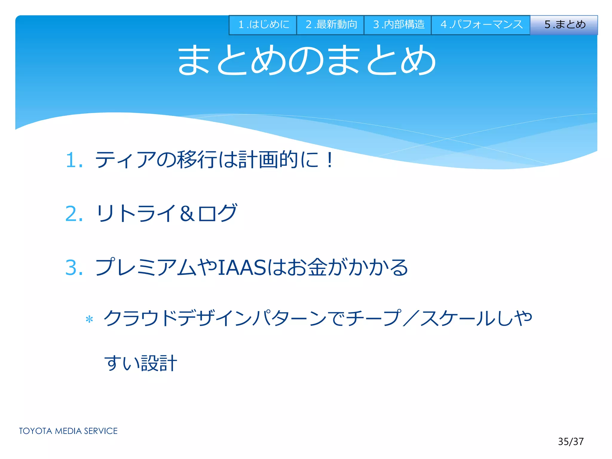 35/37 
まとめのまとめ 
1. ティアの移行は計画的に！ 
2. リトライ＆ログ 
3. プレミアムやIAASはお金がかかる 
 クラウドデザインパターンでチープ／スケールしや 
すい設計 
１.はじめに２.最新動向３.内部構造４.パフォーマンス５.まとめ 
 