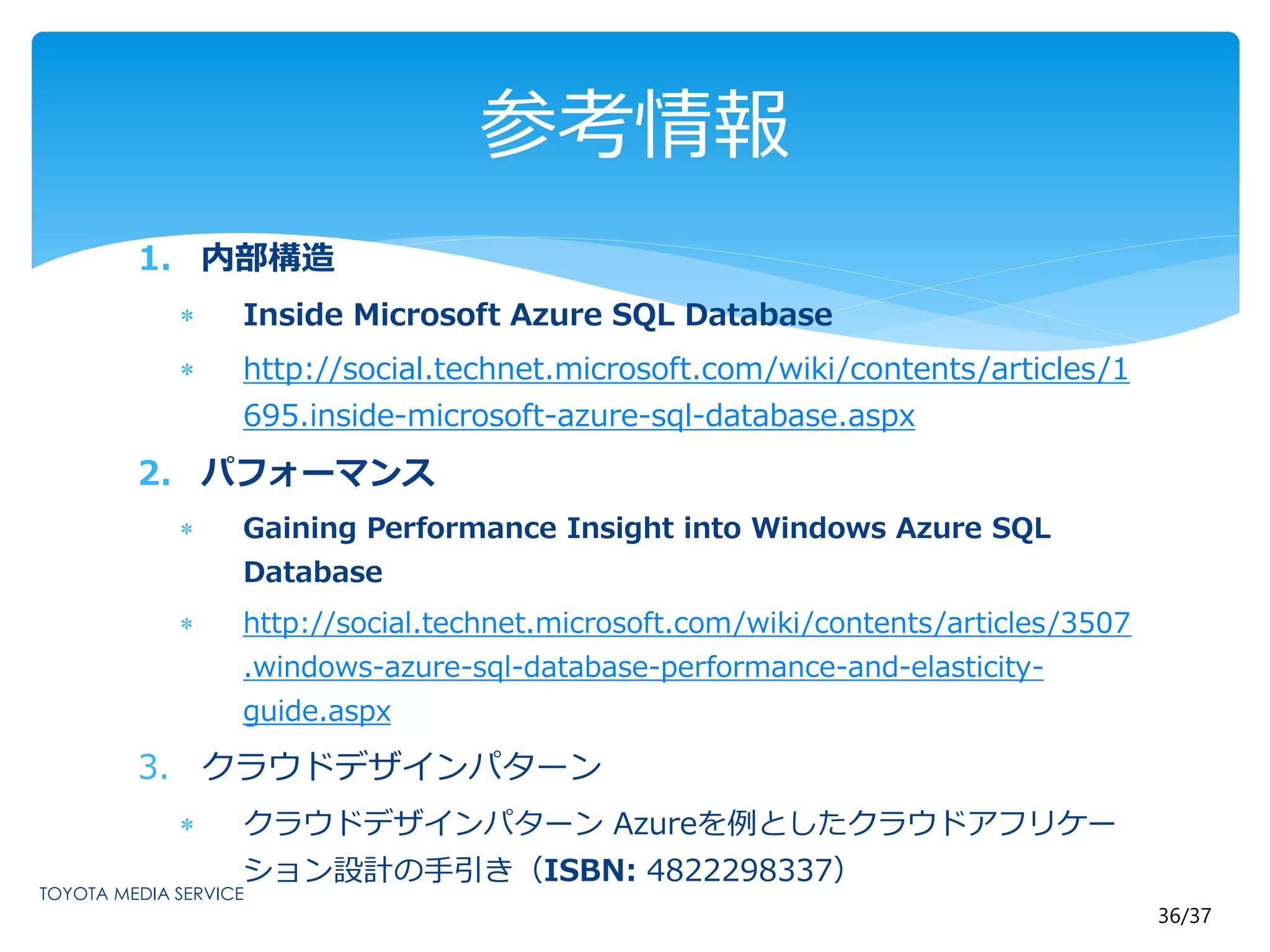 36/37 
1. 内部構造 
参考情報 
 Inside Microsoft Azure SQL Database 
 http://social.technet.microsoft.com/wiki/contents/articles/1 
695.inside-microsoft-azure-sql-database.aspx 
2. パフォーマンス 
 Gaining Performance Insight into Windows Azure SQL 
Database 
 http://social.technet.microsoft.com/wiki/contents/articles/3507 
.windows-azure-sql-database-performance-and-elasticity-guide. 
aspx 
3. クラウドデザインパターン 
 クラウドデザインパターンAzureを例としたクラウドアフリケー 
ション設計の手引き（ISBN: 4822298337） 

