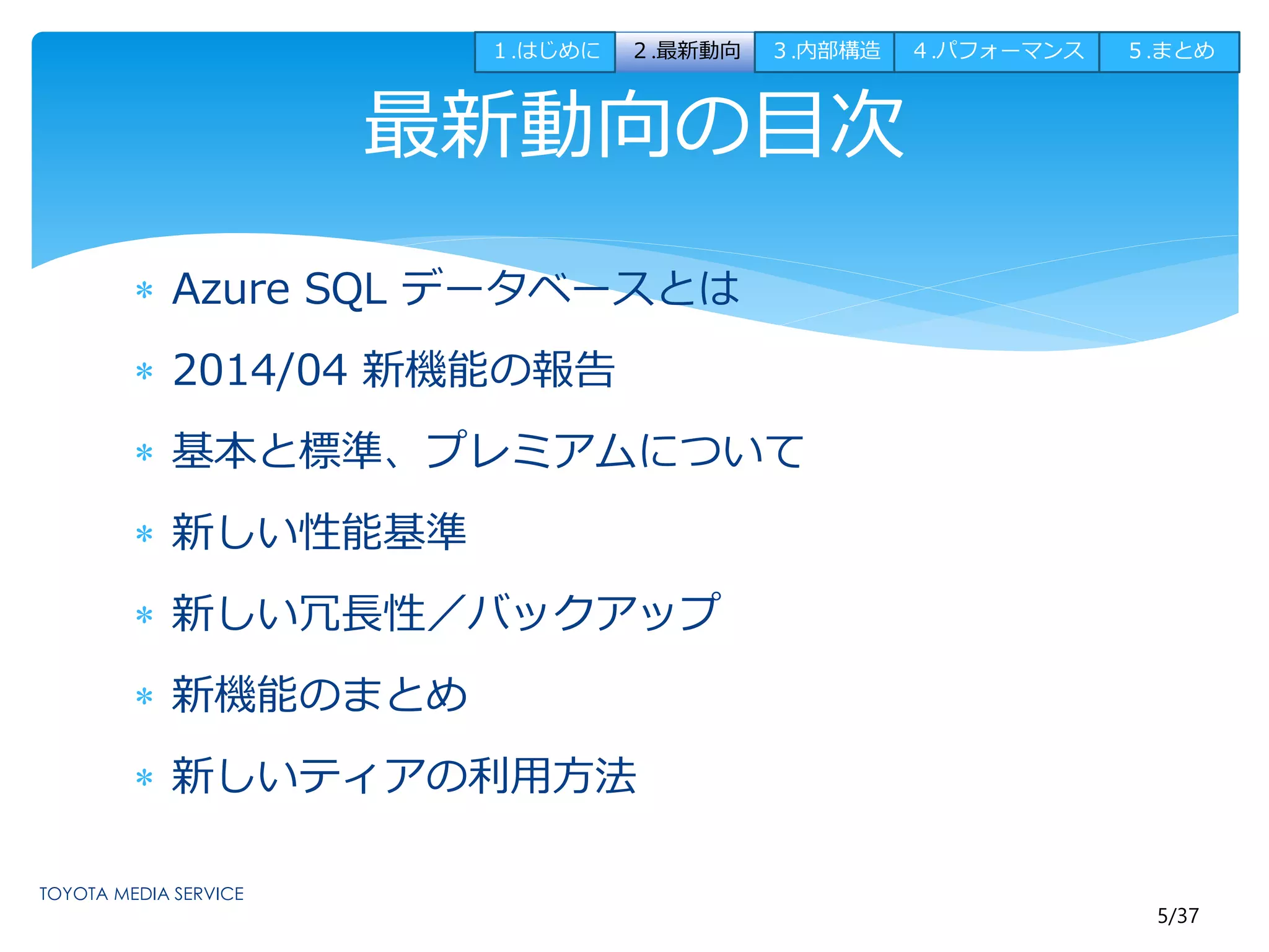 １.はじめに２.最新動向３.内部構造４.パフォーマンス５.まとめ 
5/37 
最新動向の目次 
 Azure SQL データベースとは 
 2014/04 新機能の報告 
 基本と標準、プレミアムについて 
 新しい性能基準 
 新しい冗長性／バックアップ 
 新機能のまとめ 
 新しいティアの利用方法 
 