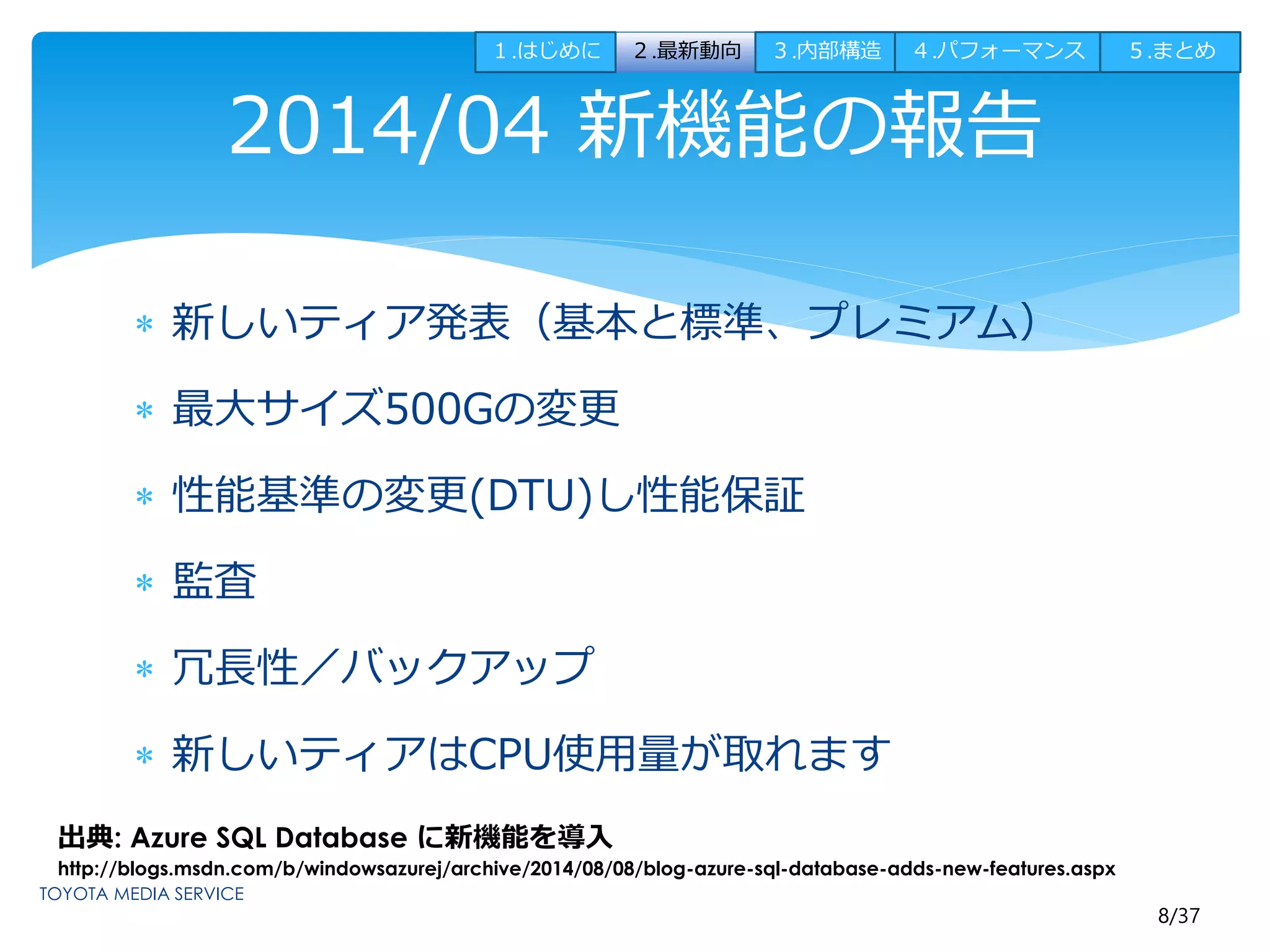 １.はじめに２.最新動向３.内部構造４.パフォーマンス５.まとめ 
8/37 
2014/04 新機能の報告 
 新しいティア発表（基本と標準、プレミアム） 
 最大サイズ500Gの変更 
 性能基準の変更(DTU)し性能保証 
 監査 
 冗長性／バックアップ 
 新しいティアはCPU使用量が取れます 
出典: Azure SQL Database に新機能を導入 
http://blogs.msdn.com/b/windowsazurej/archive/2014/08/08/blog-azure-sql-database-adds-new-features.aspx 
 