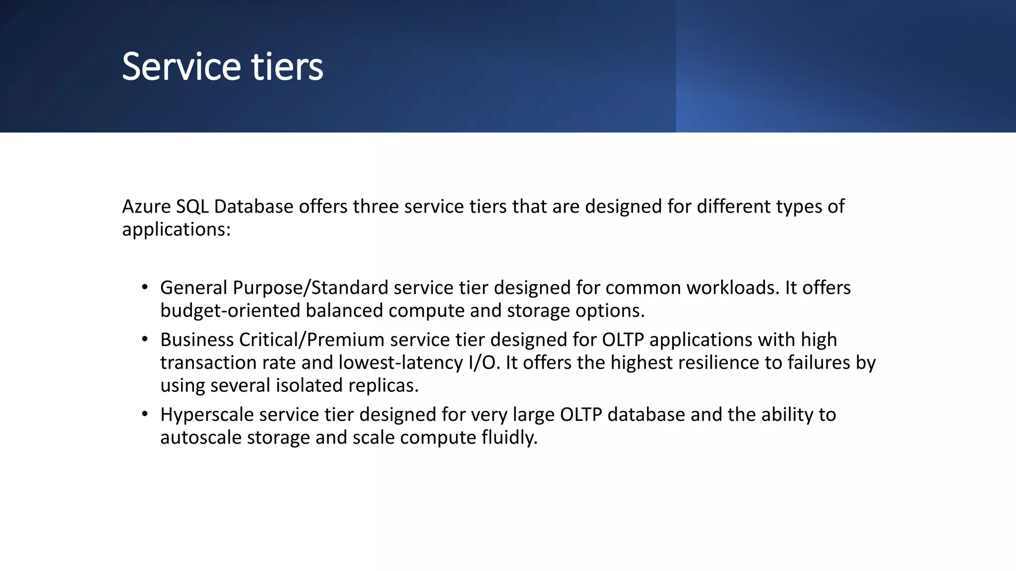 Service tiers
Azure SQL Database offers three service tiers that are designed for different types of
applications:
• General Purpose/Standard service tier designed for common workloads. It offers
budget-oriented balanced compute and storage options.
• Business Critical/Premium service tier designed for OLTP applications with high
transaction rate and lowest-latency I/O. It offers the highest resilience to failures by
using several isolated replicas.
• Hyperscale service tier designed for very large OLTP database and the ability to
autoscale storage and scale compute fluidly.
 