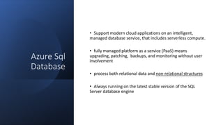 Azure Sql
Database
• Support modern cloud applications on an intelligent,
managed database service, that includes serverless compute.
• fully managed platform as a service (PaaS) means
upgrading, patching, backups, and monitoring without user
involvement
• process both relational data and non-relational structures
• Always running on the latest stable version of the SQL
Server database engine
 