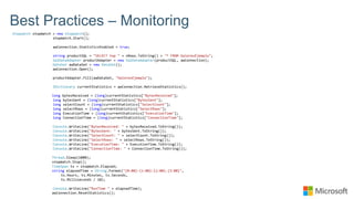Best Practices – Monitoring
Stopwatch stopWatch = new Stopwatch();
stopWatch.Start();
awConnection.StatisticsEnabled = true;
string productSQL = "SELECT top " + nRows.ToString() + "* FROM ValoresEjemplo";
SqlDataAdapter productAdapter = new SqlDataAdapter(productSQL, awConnection);
DataSet awDataSet = new DataSet();
awConnection.Open();
productAdapter.Fill(awDataSet, "ValoresEjemplo");
IDictionary currentStatistics = awConnection.RetrieveStatistics();
long bytesReceived = (long)currentStatistics["BytesReceived"];
long bytesSent = (long)currentStatistics["BytesSent"];
long selectCount = (long)currentStatistics["SelectCount"];
long selectRows = (long)currentStatistics["SelectRows"];
long ExecutionTime = (long)currentStatistics["ExecutionTime"];
long ConnectionTime = (long)currentStatistics["ConnectionTime"];
Console.WriteLine("BytesReceived: " + bytesReceived.ToString());
Console.WriteLine("BytesSent: " + bytesSent.ToString());
Console.WriteLine("SelectCount: " + selectCount.ToString());
Console.WriteLine("SelectRows: " + selectRows.ToString());
Console.WriteLine("ExecutionTime: " + ExecutionTime.ToString());
Console.WriteLine("ConnectionTime: " + ConnectionTime.ToString());
Thread.Sleep(1000);
stopWatch.Stop();
TimeSpan ts = stopWatch.Elapsed;
string elapsedTime = String.Format("{0:00}:{1:00}:{2:00}.{3:00}",
ts.Hours, ts.Minutes, ts.Seconds,
ts.Milliseconds / 10);
Console.WriteLine("RunTime " + elapsedTime);
awConnection.ResetStatistics();
 