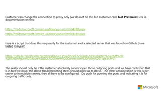 Customer can change the connection to proxy only (we do not do this but customer can). Not Preferred Here is
documentation on this:
https://msdn.microsoft.com/en-us/library/azure/mt604380.aspx
https://msdn.microsoft.com/en-us/library/azure/mt604439.aspx
Here is a script that does this very easily for the customer and a selected server that was found on Github (have
tested it myself)
https://github.com/robotechredmond/Azure-PowerShell-Snippets/blob/master/AzureRM%20-
%20Reconfigure%20Azure%20SQL%20Server%20Connection%20Policy%20Type.ps1#L1
This really should only be if the customer absolutely cannot open those outgoing ports and we have confirmed that
is in fact the issue, the above troubleshooting steps should allow us to do so. The other consideration is this is per
server so in multiple servers, they all have to be configured. Do push for opening the ports and indicating it is for
outgoing traffic only.
 
