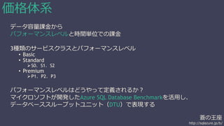 蒼の王座 
http://sqlazure.jp/b/ 
価格体系 
データ容量課金から 
パフォーマンスレベルと時間単位での課金 
3種類のサービスクラスとパフォーマンスレベル 
• Basic 
• Standard 
S0、S1、S2 
• Premium 
P1、P2、P3 
パフォーマンスレベルはどうやって定義されるか？ 
マイクロソフトが開発したAzure SQL Database Benchmarkを活用し、 
データベーススループットユニット（DTU）で表現する 
 