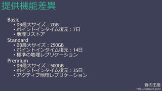 蒼の王座 
http://sqlazure.jp/b/ 
提供機能差異 
Basic 
• DB最大サイズ：2GB 
• ポイントインタイム復元：7日 
• 地理リストア 
Standard 
• DB最大サイズ：250GB 
• ポイントインタイム復元：14日 
• 標準の地理レプリケーション 
Premium 
• DB最大サイズ：500GB 
• ポイントインタイム復元：35日 
• アクティブ地理レプリケーション 
 