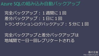 蒼の王座 
http://sqlazure.jp/b/ 
Azure SQLの組み込み自動バックアップ 
完全バックアップ：１週間に１回 
差分バックアップ：１日に１回 
トランザクションログバックアップ：５分に１回 
完全バックアップと差分バックアップは 
地域間で一日一回レプリケートされる 
 