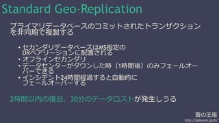 蒼の王座 
http://sqlazure.jp/b/ 
Standard Geo-Replication 
プライマリデータベースのコミットされたトランザクション 
を非同期で複製する 
• セカンダリデータベースはMS指定の 
DRペアリージョンに配置される 
• オフラインセカンダリ 
• データセンターがダウンした時（1時間後）のみフェールオー 
バーできる 
• インシデント24時間経過すると自動的に 
フェールオーバーする 
2時間以内の復旧、30分のデータロストが発生しうる 
 