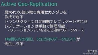 Active Geo-Replication 
最大4つの読み取り専用セカンダリを 
作成できる 
トランザクションは非同期でレプリケートされる 
レプリケーションは手動で管理可能 
蒼の王座 
• リレーションシップをきると通常のデータベース 
http://sqlazure.jp/b/ 
1時間以内の復旧、5分以内のデータロストが 
発生しうる 
 
