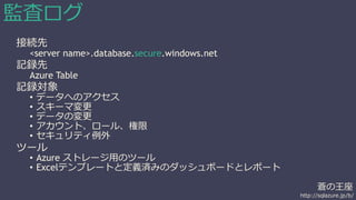 蒼の王座 
http://sqlazure.jp/b/ 
監査ログ 
接続先 
<server name>.database.secure.windows.net 
記録先 
Azure Table 
記録対象 
• データへのアクセス 
• スキーマ変更 
• データの変更 
• アカウント、ロール、権限 
• セキュリティ例外 
ツール 
• Azure ストレージ用のツール 
• Excelテンプレートと定義済みのダッシュボードとレポート 
 