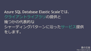 Azure SQL Database Elastic Scaleでは、 
クライアントライブラリの提供と 
幾つかの代表的な 
シャーディングパターンに沿ったサービス提供 
をします。 
蒼の王座 
http://sqlazure.jp/b/ 
 