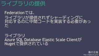 蒼の王座 
http://sqlazure.jp/b/ 
ライブラリの提供 
Federationでは、 
ライブラリが提供されずシャーディングに 
対応するのに中間コードを実装する必要があっ 
た 
ライブラリ 
Azure SQL Database Elastic Scale Clientが 
Nugetで提供されている 
 