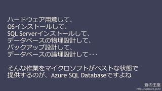 蒼の王座 
http://sqlazure.jp/b/ 
ハードウェア用意して、 
OSインストールして、 
SQL Serverインストールして、 
データベースの物理設計して、 
バックアップ設計して、 
データベースの論理設計して･･･ 
そんな作業をマイクロソフトがベストな状態で 
提供するのが、Azure SQL Databaseですよね 
 