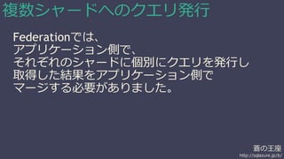 蒼の王座 
http://sqlazure.jp/b/ 
複数シャードへのクエリ発行 
Federationでは、 
アプリケーション側で、 
それぞれのシャードに個別にクエリを発行し 
取得した結果をアプリケーション側で 
マージする必要がありました。 
 