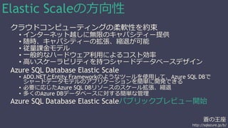蒼の王座 
http://sqlazure.jp/b/ 
Elastic Scaleの方向性 
クラウドコンピューティングの柔軟性を約束 
• インターネット越しに無限のキャパシティー提供 
• 随時、キャパシティーの拡張、縮退が可能 
• 従量課金モデル 
• 一般的なハードウェア利用によるコスト効率 
• 高いスケーラビリティを持つシャードデータベースデザイン 
Azure SQL Database Elastic Scale 
• ADO.NETとEntity Frameworkのようなツールを使用して、Azure SQL DBで 
シャードデータモデルのアプリケーションを簡単に開発できる 
• 必要に応じたAzure SQL DBリソースのスケール拡張、縮退 
• 多くのAzure DBデータベースに対する簡単な管理 
Azure SQL Database Elastic Scaleパブリックプレビュー開始 
 
