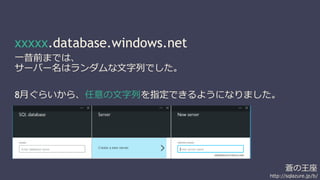 蒼の王座 
http://sqlazure.jp/b/ 
xxxxx.database.windows.net 
一昔前までは、 
サーバー名はランダムな文字列でした。 
8月ぐらいから、任意の文字列を指定できるようになりました。 
 