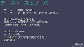 蒼の王座 
http://sqlazure.jp/b/ 
データベースとサーバー 
サーバー：論理的な括り 
データベース：物理サーバーにホストされる 
同じサーバー上のDBでも、 
稼働している物理サーバーは異なる。 
DB相互でのアクセスは不可能 
test1.dbo.human 
test2.dbo.div 
一つのクエリで同時に使用できない 
USE句etc 
 