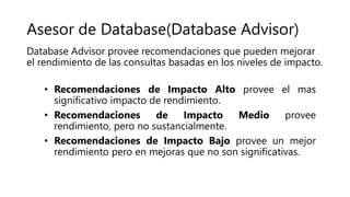 Asesor de Database(Database Advisor)
• Recomendaciones de Impacto Alto provee el mas
significativo impacto de rendimiento.
• Recomendaciones de Impacto Medio provee
rendimiento, pero no sustancialmente.
• Recomendaciones de Impacto Bajo provee un mejor
rendimiento pero en mejoras que no son significativas.
Database Advisor provee recomendaciones que pueden mejorar
el rendimiento de las consultas basadas en los niveles de impacto.
 