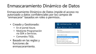 Enmascaramiento Dinámico de Datos
• Creado y Gestionado:
• En el portal Azure.
• Mediante Programación
vía SDK o Servicios.
• Comandos TSQL.
• Basado en las reglas y
funciones de
enmascaramiento.
Enmascaramiento Dinámico de Datos impide el acceso no
autorizado a datos confidenciales por los campos de
"enmascarar" basados en roles o permisos..
 