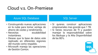 Cloud v.s. On-Premiese
Azure SQL Database
• Construyendo nuevas aplicaciones
en la nube para tomar ventaja de
ahorro de costes y rendimiento.
• Necesitas escalabilidad
instantánea.
• Deseas que la base de datos este
replicado en diferentes regiones
del mundo como respaldo.
• Microsoft maneja las operaciones
de Gestión Común.
SQL Server
• Si quieres construir aplicaciones
empresariales mas grande que 1 TB.
• Si tienes recursos de TI y pueden
manejar la responsabilidad sobre
los Backups y la Alta Disponibilidad
de las BD's.
 