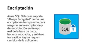 Encriptación
Azure SQL Database soporta
"Always Encrypted" como una
encriptación transparente para
asegurar en la encriptación y
desencriptación en tiempo
real de la base de datos,
backups asociados, y archivos
transaction log sin requerir
cambios de la aplicación.
 