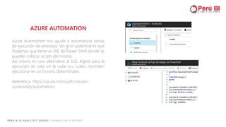 PERÚ BI & ANALYTICS GROUP / SOMOS DATA LOVERS
AZURE AUTOMATION
Azure Automation nos ayuda a automatizar tareas
de ejecución de procesos. Un gran potencial es que
Podemos que tiene un IDE de Power Shell donde se
pueden colocar scripts del mismo.
Así mismo en una alternative al SQL Agent para la
ejecución de Jobs en la nube los cuales necesiten
ejecutarse en un horario determinado.
Referencia: https://azure.microsoft.com/en-
us/services/automation/
 