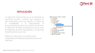PERÚ BI & ANALYTICS GROUP / SOMOS DATA LOVERS
REPLICACIÓN
La replicación transaccional se usa normalmente en
escenarios servidor a servidor que requieren un
alto rendimiento, como por ejemplo, la mejora de
la escalabilidad y la disponibilidad, el
almacenamiento de datos y la creación de informes,
la integración de datos procedentes de varios sitios,
la integración de datos heterogéneos, y la descarga
del procesamiento por lotes.
Referencia: https://docs.microsoft.com/es-
es/sql/relational-databases/replication/sql-server-
replication
 
