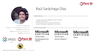 PERÚ BI & ANALYTICS GROUP / SOMOS DATA LOVERS
PUNTOS DE CONTACTO
Correo: raul.sarachaga@kaitsconsulting.com
LinkedIn: Raúl Saráchaga
Blog: www.aprendebi.wordpress.com
Facebook: Aprende BI
E X P E R I E N C I A
C E R T I F I C A C I O N E S
Consultor en Business Intelligence at Kaits Consulting
Database Administrator
Instructor para Cursos de Certificación Microsoft.
Instructor de Business Intelligence con SQL Server.
Raúl Saráchaga Díaz
Lima
Lima
 