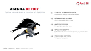 PERÚ BI & ANALYTICS GROUP / SOMOS DATA LOVERS
03 AZURE AUTOMATION
Una opción para automatizar tareas
04 REPLICACIÓN DE DATOS
Replica tu base de datos on premises a la nube y no pierdas tus datos
02 DATA MIGRATION ASSITANT
Migra el esquema y tus datos a la nube
AGENDA DE HOY
Explorar las características de Azure SQL Database 01 AZURE SQL DATABASES OVERVIEW
Un breve repaso de la vida de Azure SQL Databases
05 PREGUNTAS & RESPUESTAS
Tú preguntas… Yo respondo
 