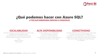 PERÚ BI & ANALYTICS GROUP / SOMOS DATA LOVERS 8
¿Qué podemos hacer con Azure SQL?
(Y POR QUÉ DEBERÍAMOS EMPEZAR A CONOCERLO)
ALTA DISPONIBILIDAD
Azure te asegura un SLA del 99.99 % .
Así mismo te asegura 3 réplicas.
Una opción es la Geo Replicación ,
la cual me permite replicar mi base de datos y
que este se encuentra en otra región.
ESCALABILIDAD
El beneficio de tener una base de datos en la nube es fácil
escalabilidad hacia diferentes planes
dependiendo de las necesidades que tengamos.
Para esto debemos tener en cuenta temas como:
DTU
Espacio en Disco
Concurrencia
CONECTIVIDAD
Un potencial de este servicio PaaS es la gran conectividad
con otros servicios de la misma Plataforma.
Un ejemplo es Azure Data Factory , el cual me permite
conectarme a muchos repositorios, PERO solo me permite
como destino algunos repositorios, entre ellos Azure
SQL Database.
 